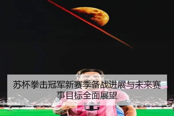 苏杯拳击冠军新赛季备战进展与未来赛事目标全面展望 | STAR SPORTS